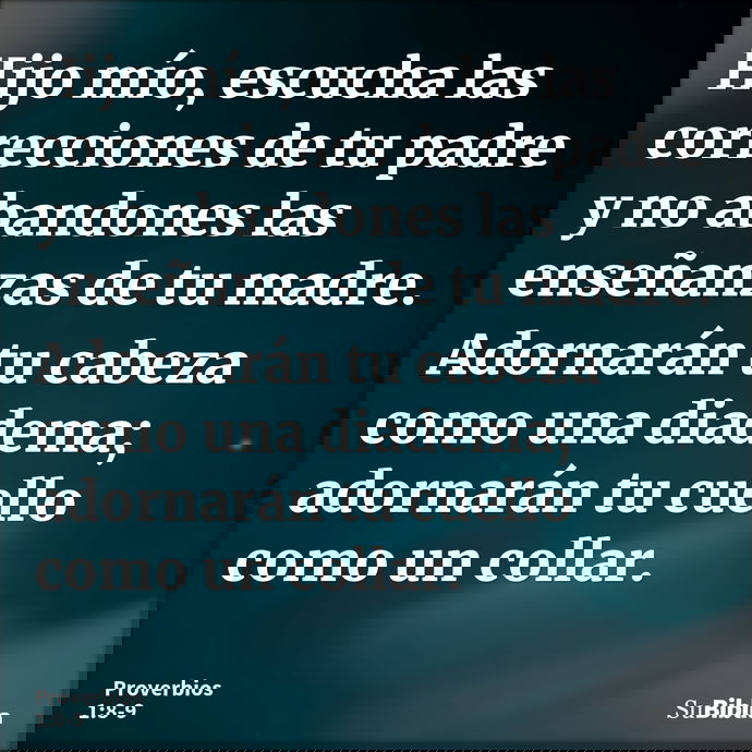 Hijo mío, escucha las correcciones de tu padre y no abandones las enseñanzas de tu madre. Adornarán tu cabeza como una diadema; adornarán tu cuello como un coll... --- Proverbios 1:8