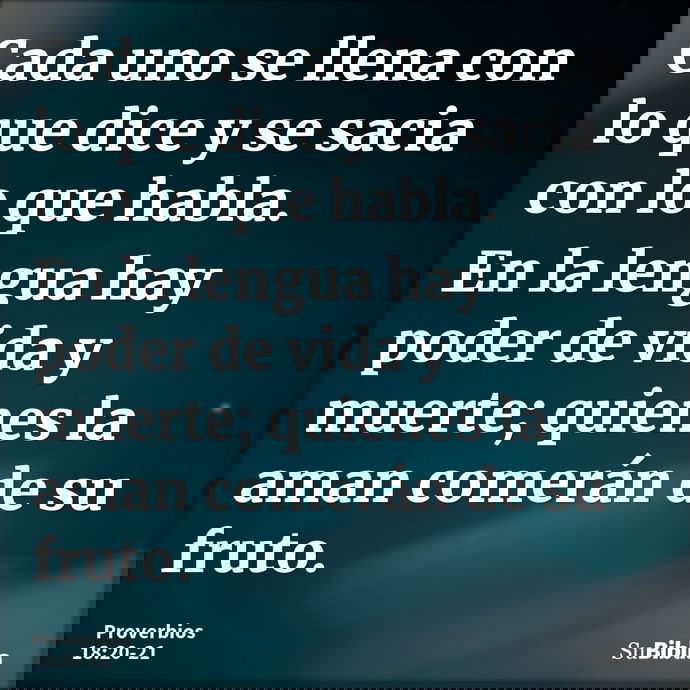 Cada uno se llena con lo que dice y se sacia con lo que habla. En la lengua hay poder de vida y muerte; quienes la aman comerán de su fruto. --- Proverbios 18:20