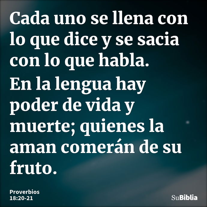 Cada uno se llena con lo que dice y se sacia con lo que habla. En la lengua hay poder de vida y muerte; quienes la aman comerán de su fruto. --- Proverbios 18:20