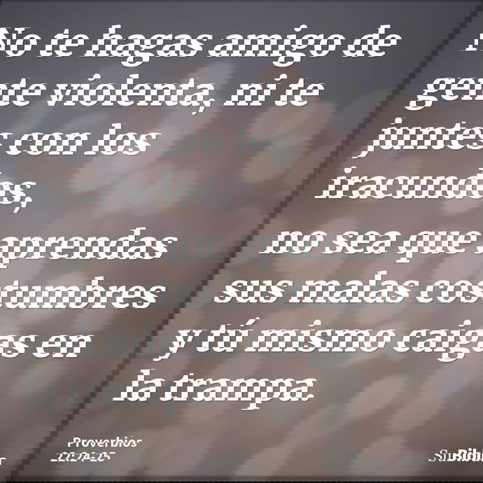 No te hagas amigo de gente violenta, ni te juntes con los iracundos, no sea que aprendas sus malas costumbres y tú mismo caigas en la trampa. --- Proverbios 22:24