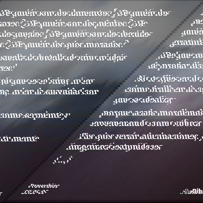 ¿De quién son los lamentos? ¿De quién los pesares? ¿De quién son los pleitos? ¿De quién las quejas? ¿De quién son las heridas gratuitas? ¿De quién los ojos mora... --- Proverbios 23:29