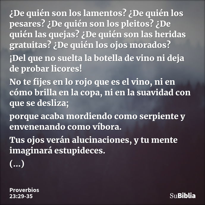 ¿De quién son los lamentos? ¿De quién los pesares? ¿De quién son los pleitos? ¿De quién las quejas? ¿De quién son las heridas gratuitas? ¿De quién los ojos mora... --- Proverbios 23:29