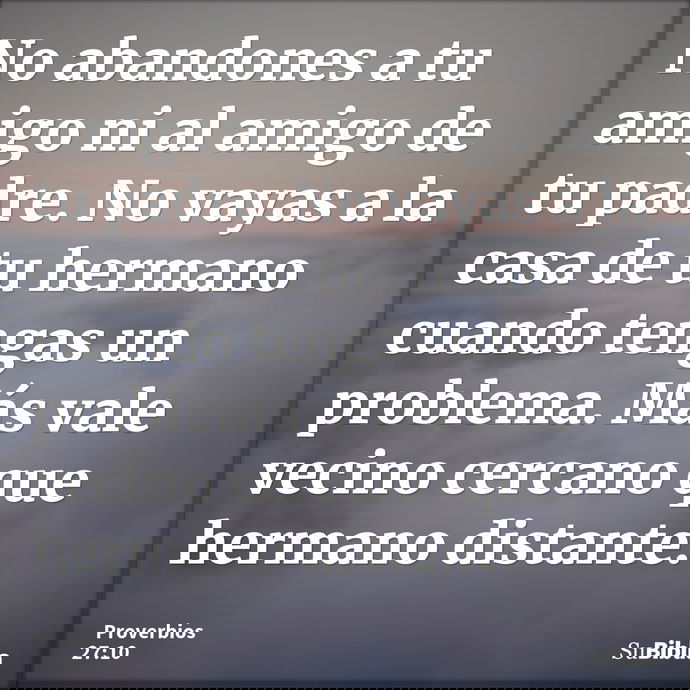 No abandones a tu amigo ni al amigo de tu padre. No vayas a la casa de tu hermano cuando tengas un problema. Más vale vecino cercano que hermano distante. --- Proverbios 27:10