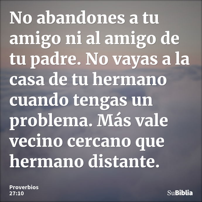 No abandones a tu amigo ni al amigo de tu padre. No vayas a la casa de tu hermano cuando tengas un problema. Más vale vecino cercano que hermano distante. --- Proverbios 27:10