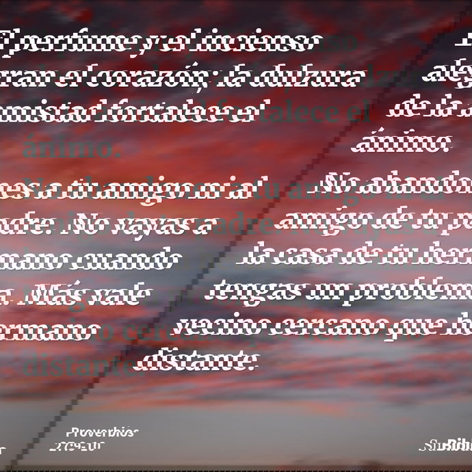 El perfume y el incienso alegran el corazón; la dulzura de la amistad fortalece el ánimo. No abandones a tu amigo ni al amigo de tu padre. No vayas a la casa de... --- Proverbios 27:9