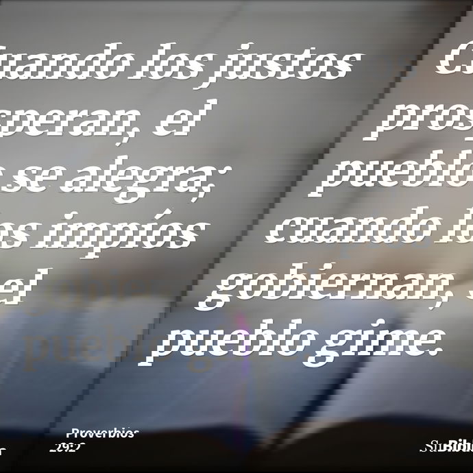 Cuando los justos prosperan, el pueblo se alegra; cuando los impíos gobiernan, el pueblo gime. --- Proverbios 29:2