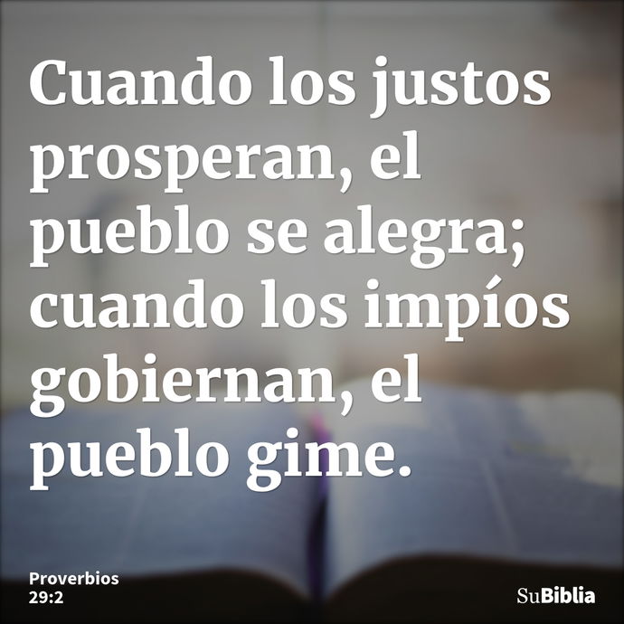 Cuando los justos prosperan, el pueblo se alegra; cuando los impíos gobiernan, el pueblo gime. --- Proverbios 29:2