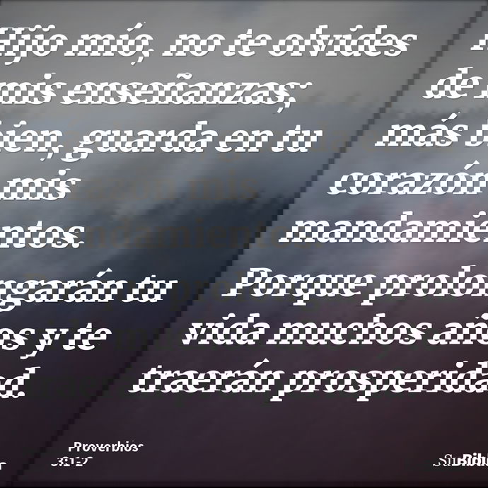 Hijo mío, no te olvides de mis enseñanzas; más bien, guarda en tu corazón mis mandamientos. Porque prolongarán tu vida muchos años y te traerán prosperidad... --- Proverbios 3:1