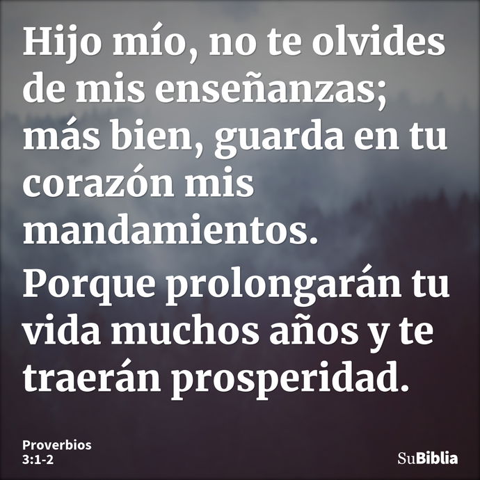 Hijo mío, no te olvides de mis enseñanzas; más bien, guarda en tu corazón mis mandamientos. Porque prolongarán tu vida muchos años y te traerán prosperidad... --- Proverbios 3:1