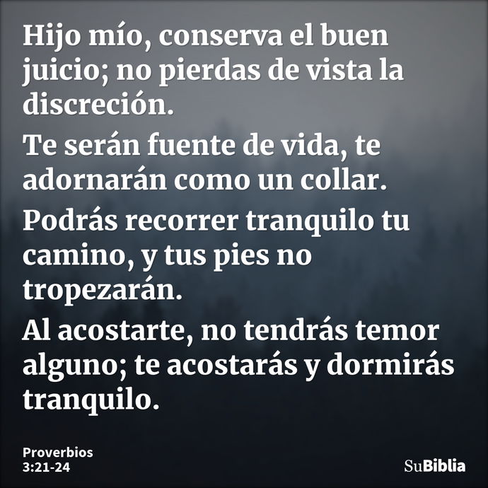 Hijo mío, conserva el buen juicio; no pierdas de vista la discreción. Te serán fuente de vida, te adornarán como un collar. Podrás recorrer tranquilo tu camino,... --- Proverbios 3:21