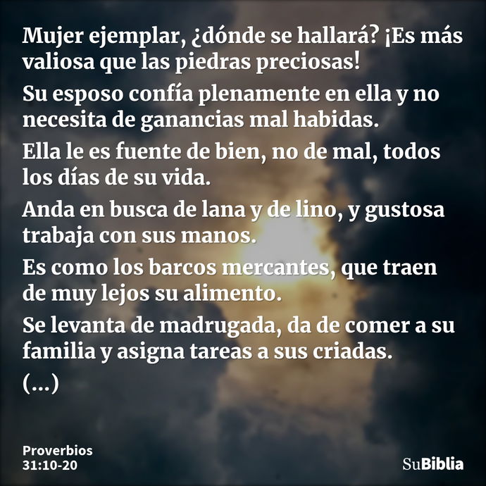 Mujer ejemplar, ¿dónde se hallará? ¡Es más valiosa que las piedras preciosas! Su esposo confía plenamente en ella y no necesita de ganancias mal habidas. Ella l... --- Proverbios 31:10