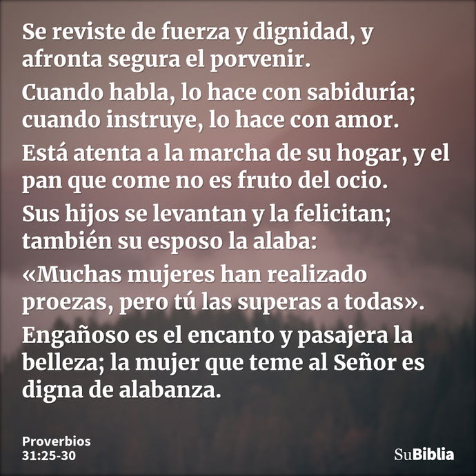 Se reviste de fuerza y dignidad, y afronta segura el porvenir. Cuando habla, lo hace con sabiduría; cuando instruye, lo hace con amor. Está atenta a la marcha d... --- Proverbios 31:25