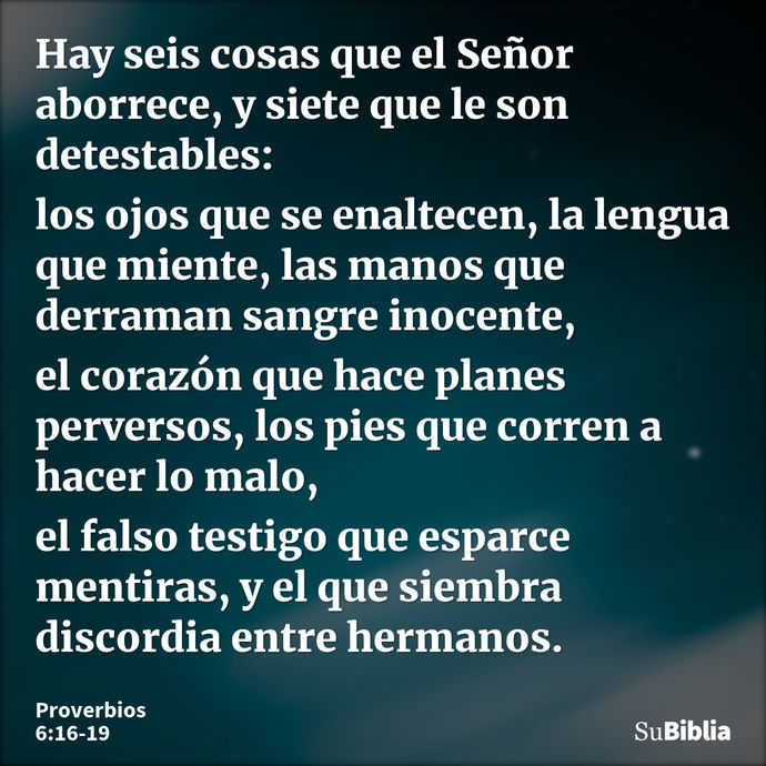 Hay seis cosas que el Señor aborrece, y siete que le son detestables: los ojos que se enaltecen, la lengua que miente, las manos que derraman sangre inocente, e... --- Proverbios 6:16