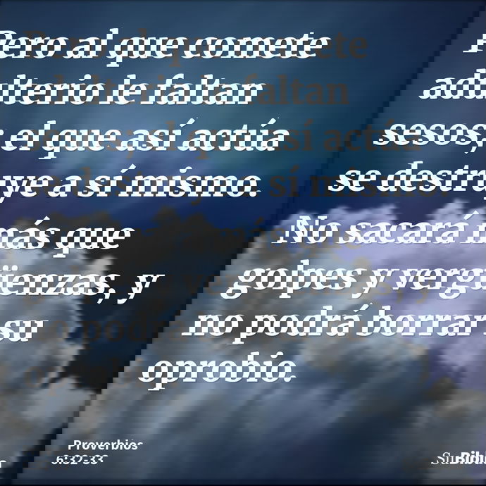Pero al que comete adulterio le faltan sesos; el que así actúa se destruye a sí mismo. No sacará más que golpes y vergüenzas, y no podrá borrar su oprobio... --- Proverbios 6:32