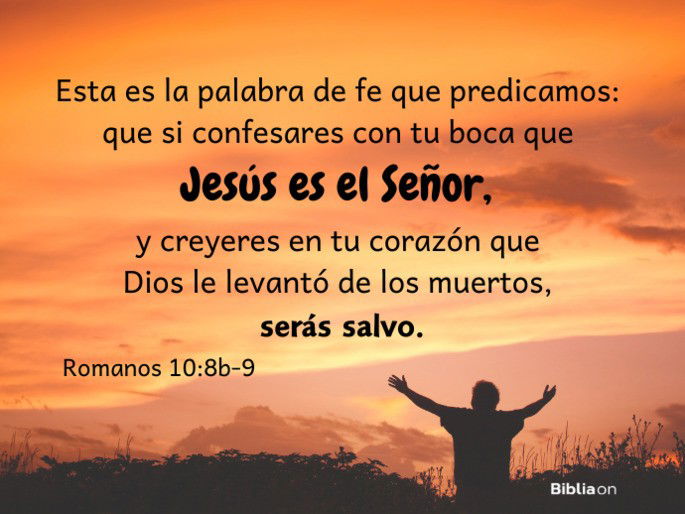Esta es la palabra de fe que predicamos: que si confesares con tu boca que Jesús es el Señor, y creyeres en tu corazón que Dios le levantó de los muertos, serás salvo. (Romanos 10:8b-9)