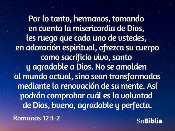 Por lo tanto, hermanos, tomando en cuenta la misericordia de Dios, les ruego que cada uno de ustedes, en adoración espiritual, ofrezca su cuerpo como sacrificio vivo, santo y agradable a Dios. No se amolden al mundo actual, sino sean transformados mediante la renovación de su mente. Así podrán comprobar cuál es la voluntad de Dios, buena, agradable y perfecta. (Romanos 12:1-2)