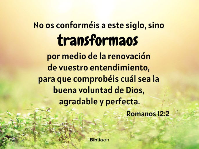 No os conforméis a este siglo, sino transformaos por medio de la renovación de vuestro entendimiento, para que comprobéis cuál sea la buena voluntad de Dios, agradable y perfecta. (Romanos 12:2)