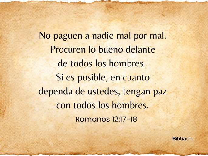 No paguen a nadie mal por mal. Procuren lo bueno delante de todos los hombres.  Si es posible, en cuanto dependa de ustedes, tengan paz con todos los hombres. (Romanos 12:17-18)