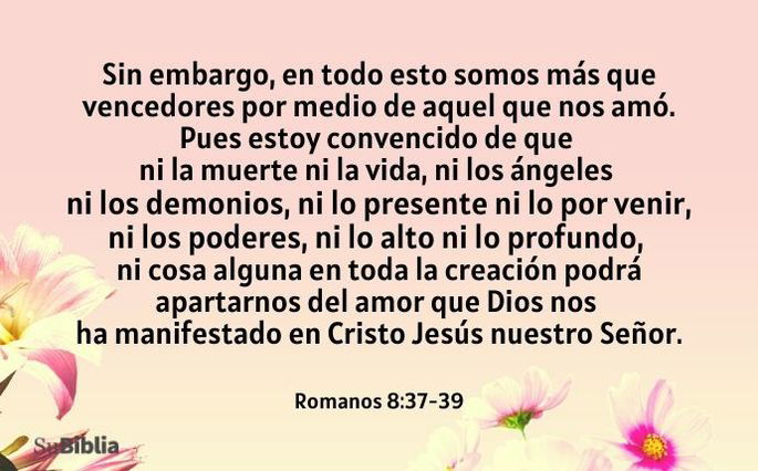Sin embargo, en todo esto somos más que vencedores por medio de aquel que nos amó. Pues estoy convencido de que ni la muerte ni la vida, ni los ángeles ni los demonios, ni lo presente ni lo por venir, ni los poderes, ni lo alto ni lo profundo, ni cosa alguna en toda la creación podrá apartarnos del amor que Dios nos ha manifestado en Cristo Jesús nuestro Señor. (Romanos 8:37-39)