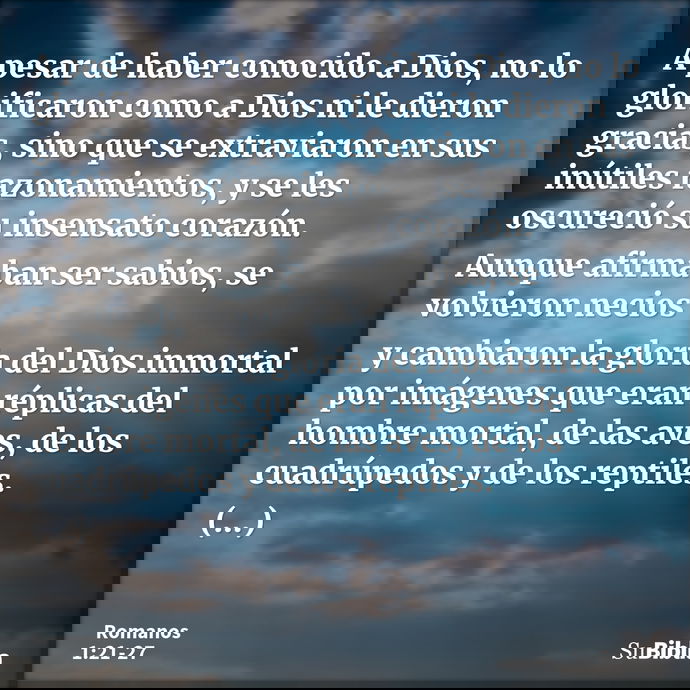 A pesar de haber conocido a Dios, no lo glorificaron como a Dios ni le dieron gracias, sino que se extraviaron en sus inútiles razonamientos, y se les oscureció... --- Romanos 1:21