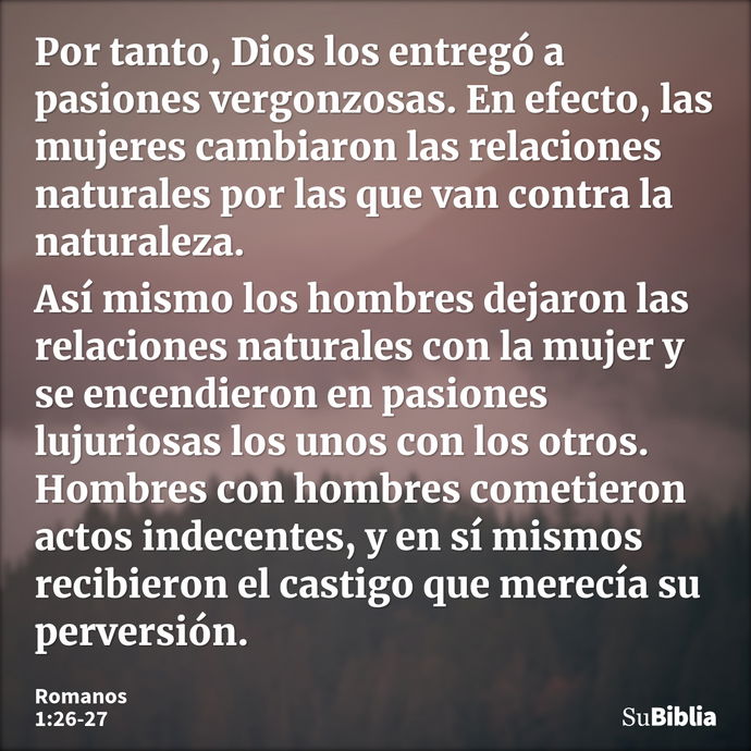 Por tanto, Dios los entregó a pasiones vergonzosas. En efecto, las mujeres cambiaron las relaciones naturales por las que van contra la naturaleza. Así mismo lo... --- Romanos 1:26