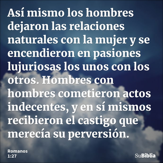 Así mismo los hombres dejaron las relaciones naturales con la mujer y se encendieron en pasiones lujuriosas los unos con los otros. Hombres con hombres cometier... --- Romanos 1:27