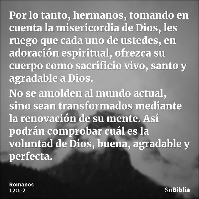 Por lo tanto, hermanos, tomando en cuenta la misericordia de Dios, les ruego que cada uno de ustedes, en adoración espiritual, ofrezca su cuerpo como sacrificio... --- Romanos 12:1