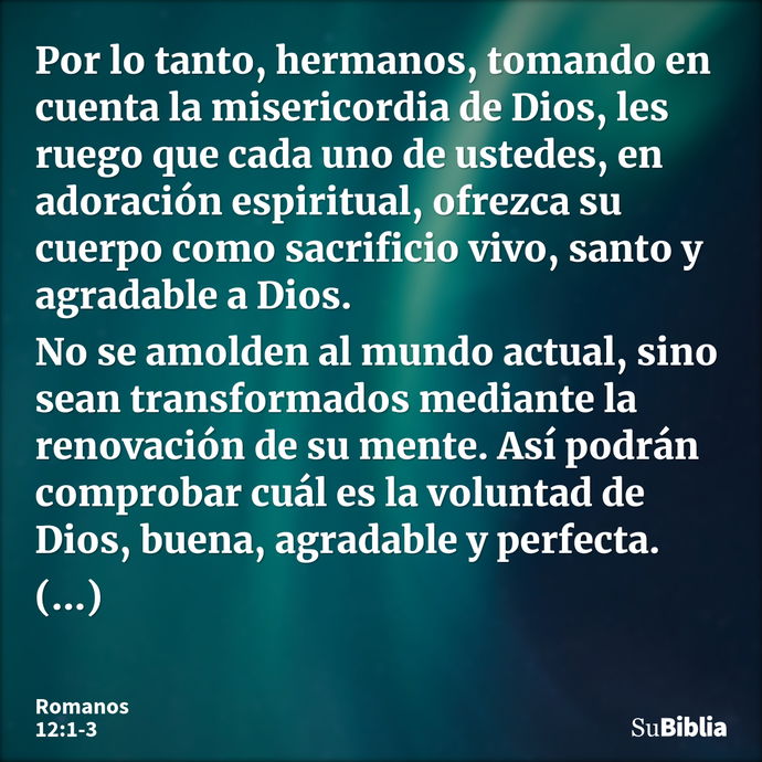 Por lo tanto, hermanos, tomando en cuenta la misericordia de Dios, les ruego que cada uno de ustedes, en adoración espiritual, ofrezca su cuerpo como sacrificio... --- Romanos 12:1