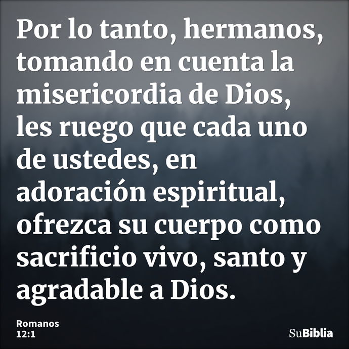 Por lo tanto, hermanos, tomando en cuenta la misericordia de Dios, les ruego que cada uno de ustedes, en adoración espiritual, ofrezca su cuerpo como sacrificio... --- Romanos 12:1