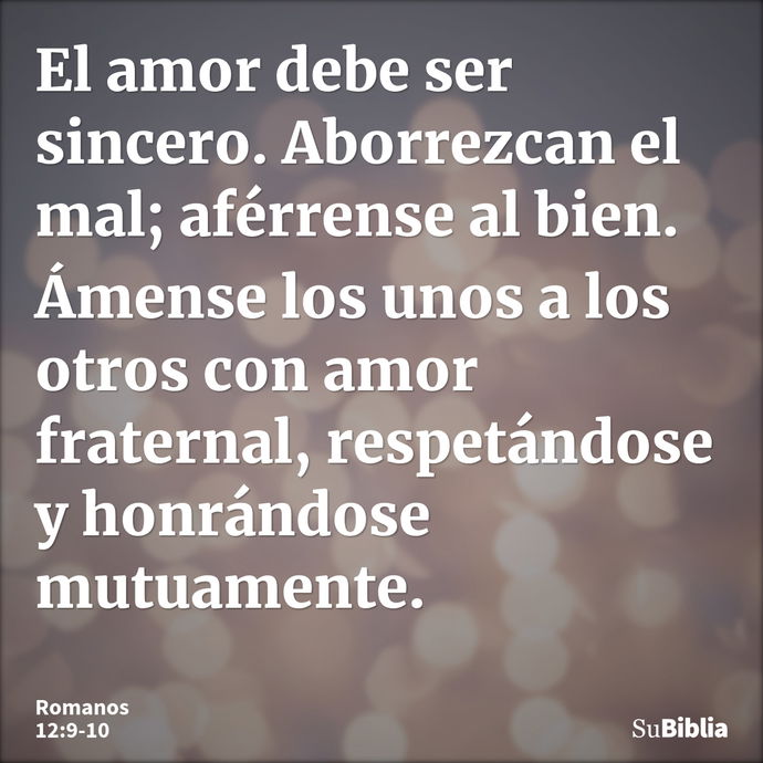 El amor debe ser sincero. Aborrezcan el mal; aférrense al bien. Ámense los unos a los otros con amor fraternal, respetándose y honrándose mutuamente. --- Romanos 12:9