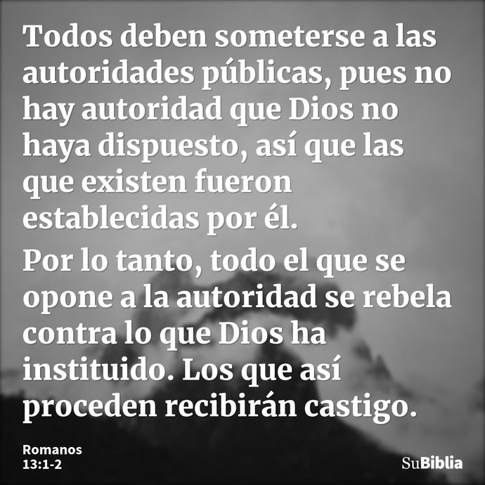 Todos deben someterse a las autoridades públicas, pues no hay autoridad que Dios no haya dispuesto, así que las que existen fueron establecidas por él. Por lo t... --- Romanos 13:1