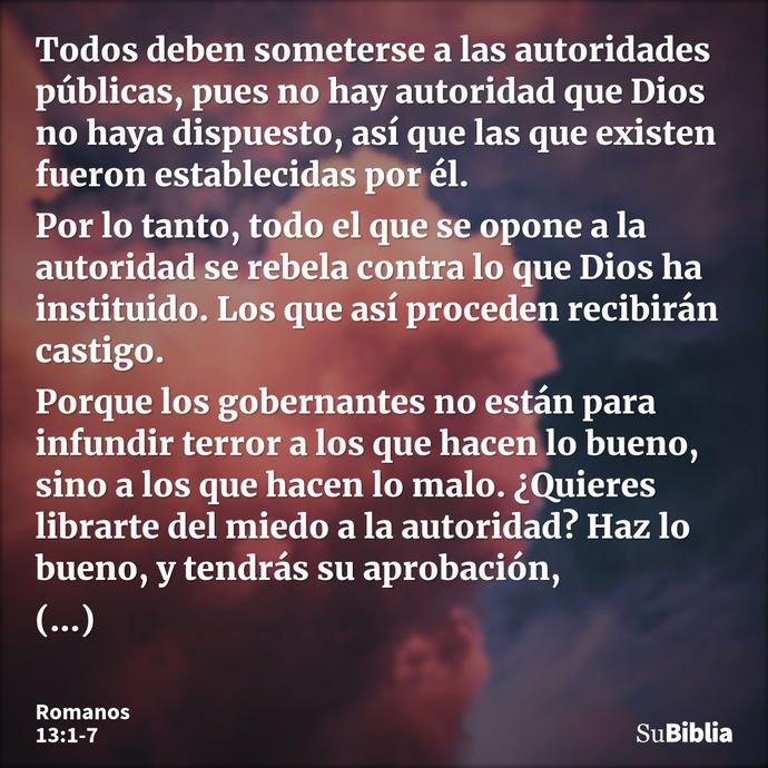 Todos deben someterse a las autoridades públicas, pues no hay autoridad que Dios no haya dispuesto, así que las que existen fueron establecidas por él. Por lo t... --- Romanos 13:1