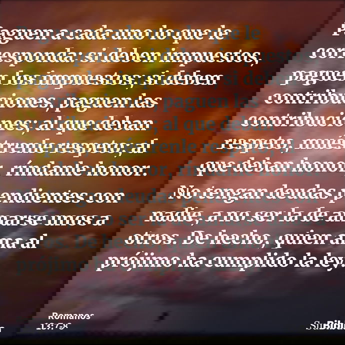 Paguen a cada uno lo que le corresponda: si deben impuestos, paguen los impuestos; si deben contribuciones, paguen las contribuciones; al que deban respeto, mué... --- Romanos 13:7