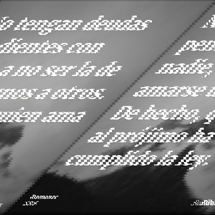 No tengan deudas pendientes con nadie, a no ser la de amarse unos a otros. De hecho, quien ama al prójimo ha cumplido la ley. --- Romanos 13:8