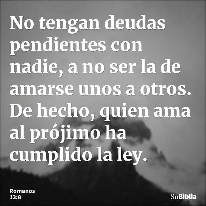 No tengan deudas pendientes con nadie, a no ser la de amarse unos a otros. De hecho, quien ama al prójimo ha cumplido la ley. --- Romanos 13:8