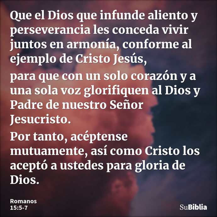 Que el Dios que infunde aliento y perseverancia les conceda vivir juntos en armonía, conforme al ejemplo de Cristo Jesús, para que con un solo corazón y a una s... --- Romanos 15:5