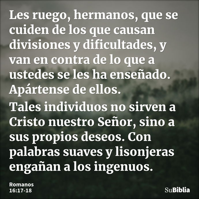 Les ruego, hermanos, que se cuiden de los que causan divisiones y dificultades, y van en contra de lo que a ustedes se les ha enseñado. Apártense de ellos. Tale... --- Romanos 16:17