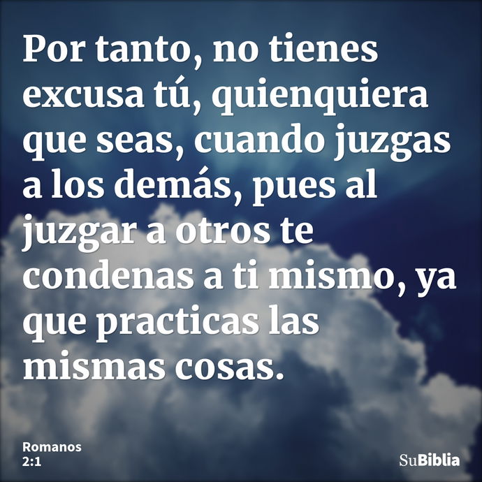 Por tanto, no tienes excusa tú, quienquiera que seas, cuando juzgas a los demás, pues al juzgar a otros te condenas a ti mismo, ya que practicas las mismas cosa... --- Romanos 2:1