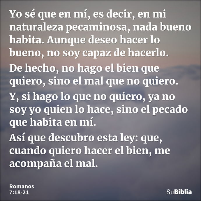 Yo sé que en mí, es decir, en mi naturaleza pecaminosa, nada bueno habita. Aunque deseo hacer lo bueno, no soy capaz de hacerlo. De hecho, no hago el bien que q... --- Romanos 7:18