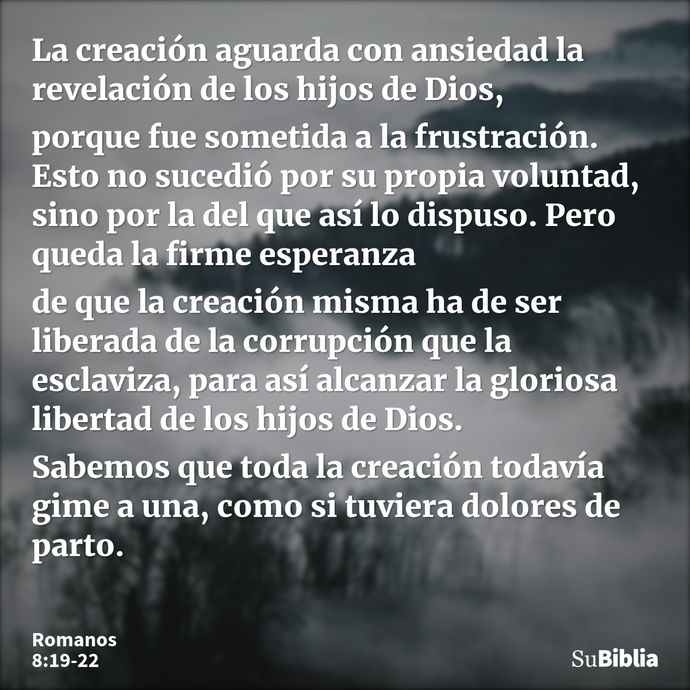 La creación aguarda con ansiedad la revelación de los hijos de Dios, porque fue sometida a la frustración. Esto no sucedió por su propia voluntad, sino por la d... --- Romanos 8:19