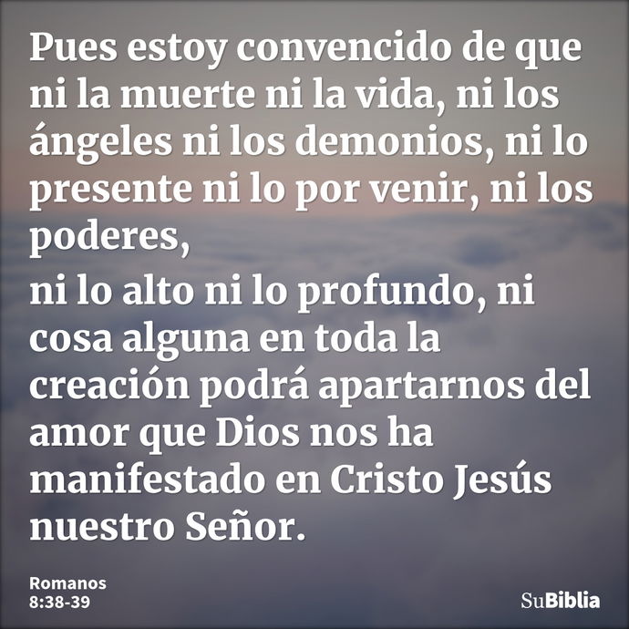 Pues estoy convencido de que ni la muerte ni la vida, ni los ángeles ni los demonios, ni lo presente ni lo por venir, ni los poderes, ni lo alto ni lo profundo,... --- Romanos 8:38