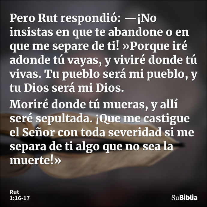 Pero Rut respondió: —¡No insistas en que te abandone o en que me separe de ti! »Porque iré adonde tú vayas, y viviré donde tú vivas. Tu pueblo será mi pueblo, y... --- Rut 1:16