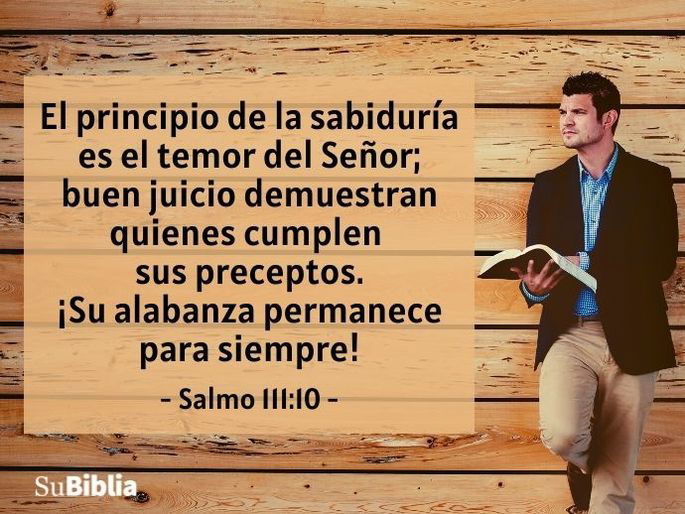 El principio de la sabiduría es el temor del Señor; buen juicio demuestran quienes cumplen sus preceptos. ¡Su alabanza permanece para siempre! (Salmo 111:10)
