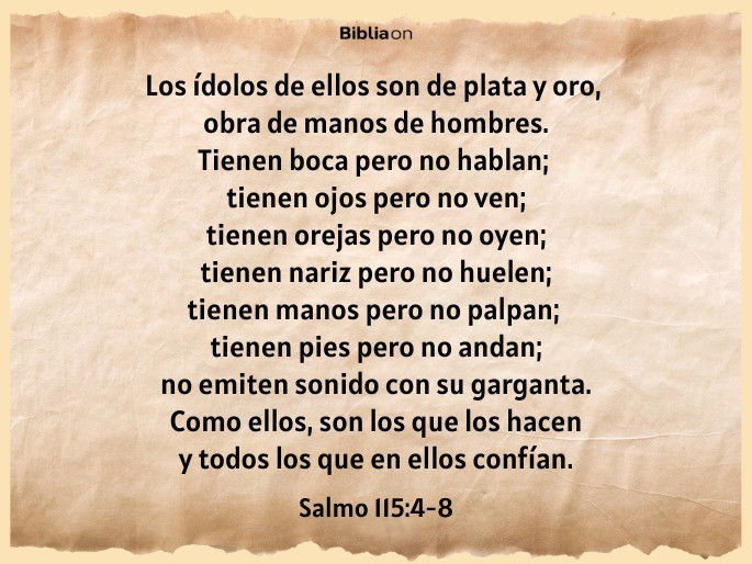 Los ídolos de ellos son de plata y oro, obra de manos de hombres. Tienen boca pero no hablan; tienen ojos pero no ven; tienen orejas pero no oyen; tienen nariz pero no huelen; tienen manos pero no palpan; tienen pies pero no andan; no emiten sonido con su garganta. Como ellos, son los que los hacen y todos los que en ellos confían. (Salmo 115:4-8)