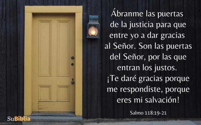 Ábranme las puertas de la justicia para que entre yo a dar gracias al Señor. Son las puertas del Señor, por las que entran los justos. ¡Te daré gracias porque me respondiste, porque eres mi salvación! (Salmo 118:19-21)