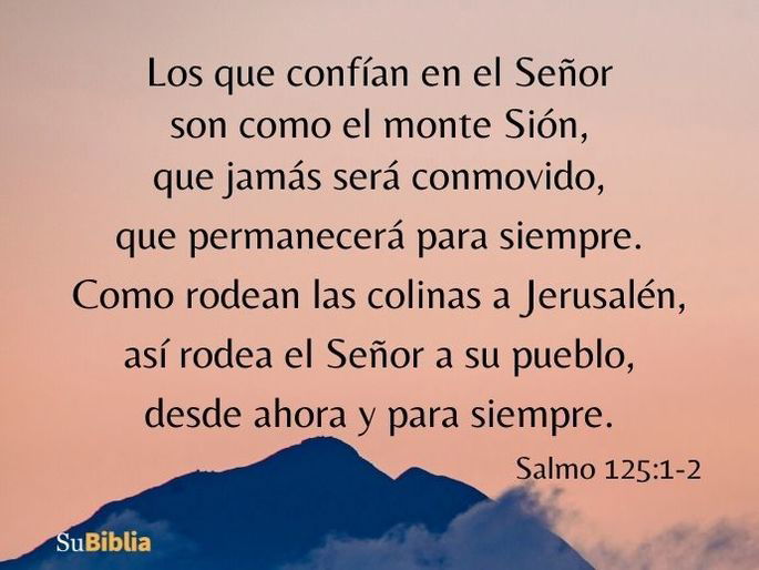 Los que confían en el Señor son como el monte Sión, que jamás será conmovido, que permanecerá para siempre. Como rodean las colinas a Jerusalén, así rodea el Señor a su pueblo, desde ahora y para siempre. (Salmo 125:1-2)