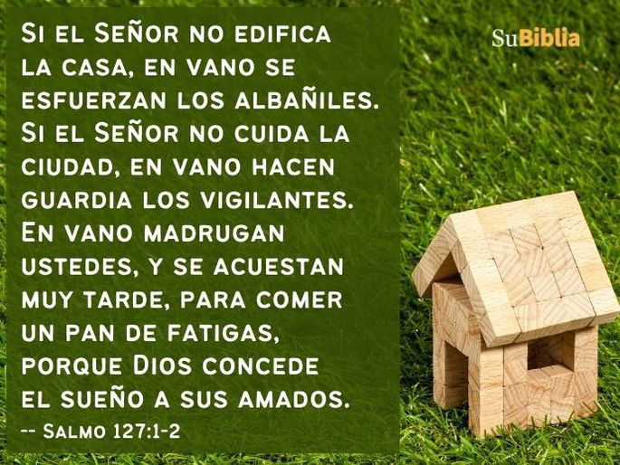 Si el Señor no edifica la casa, en vano se esfuerzan los albañiles. Si el Señor no cuida la ciudad, en vano hacen guardia los vigilantes. En vano madrugan ustedes, y se acuestan muy tarde, para comer un pan de fatigas, porque Dios concede el sueño a sus amados. (Salmo 127:1-2)