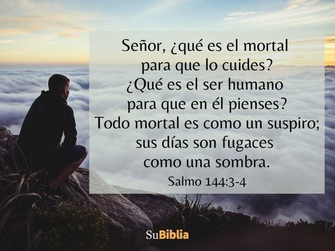 Señor, ¿qué es el mortal para que lo cuides? ¿Qué es el ser humano para que en él pienses? Todo mortal es como un suspiro; sus días son fugaces como una sombra. (Salmo 144:3-4)
