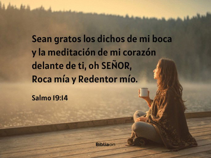 Sean gratos los dichos de mi boca y la meditación de mi corazón delante de ti, oh SEÑOR, Roca mía y Redentor mío. (Salmo 19:14)