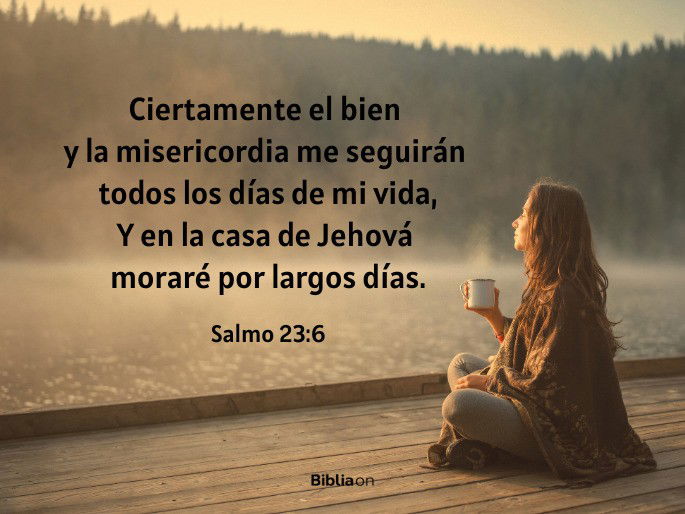 Ciertamente el bien y la misericordia me seguirán todos los días de mi vida, Y en la casa de Jehová moraré por largos días. (Salmo 23:6)